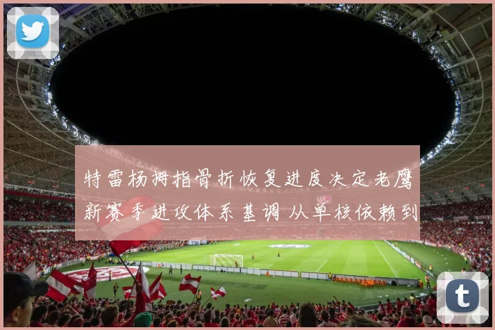 特雷杨拇指骨折恢复进度决定老鹰新赛季进攻体系基调 从单核依赖到多点开花战术转型势在必行