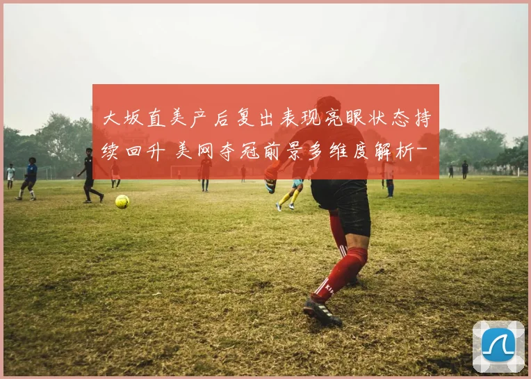 大坂直美产后复出表现亮眼状态持续回升 美网夺冠前景多维度解析