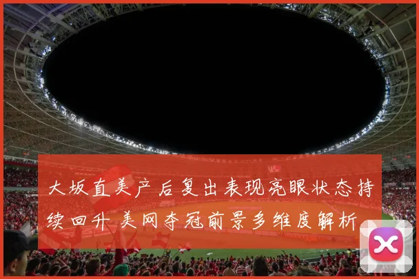 大坂直美产后复出表现亮眼状态持续回升 美网夺冠前景多维度解析