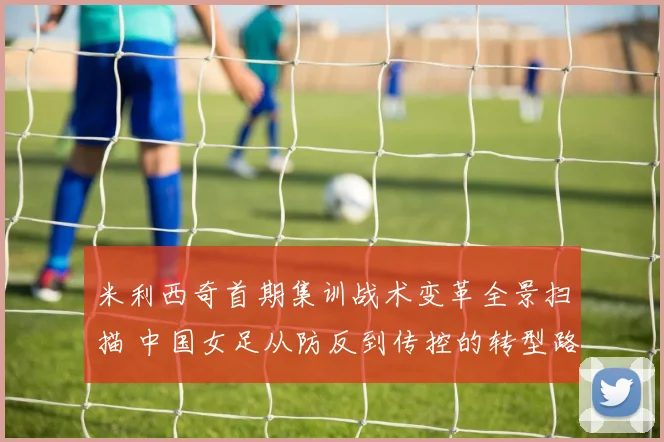 米利西奇首期集训战术变革全景扫描 中国女足从防反到传控的转型路径观察