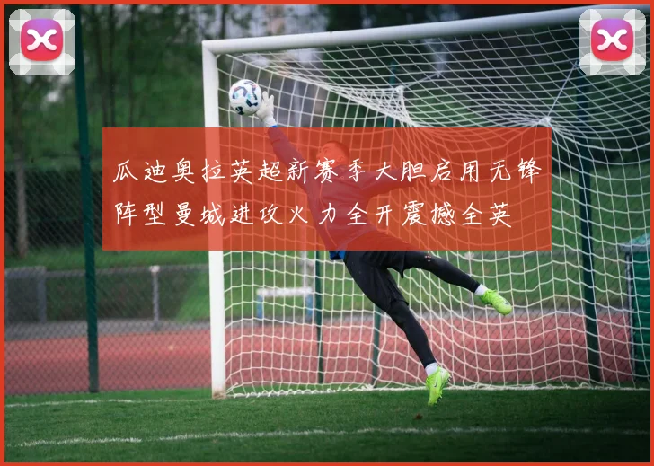 瓜迪奥拉英超新赛季大胆启用无锋阵型曼城进攻火力全开震撼全英