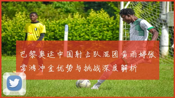 巴黎奥运中国射击队混团黄雨婷张常鸿冲金优势与挑战深度解析