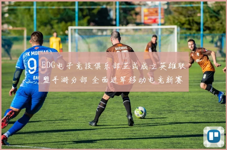 EDG电子竞技俱乐部正式成立英雄联盟手游分部 全面进军移动电竞新赛道