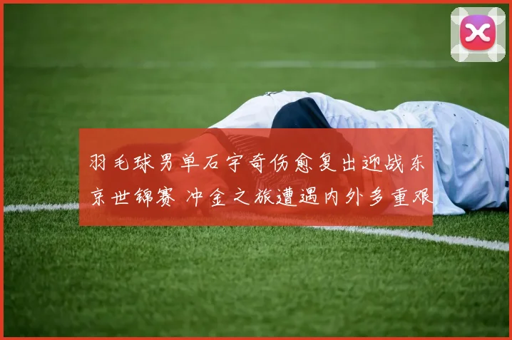羽毛球男单石宇奇伤愈复出迎战东京世锦赛 冲金之旅遭遇内外多重艰难挑战