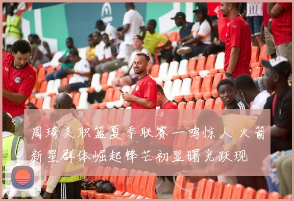 周琦美职篮夏季联赛一鸣惊人 火箭新星群体崛起锋芒初显曙光跃现