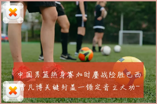 中国男篮热身赛加时鏖战险胜巴西 曾凡博关键封盖一锤定音立大功