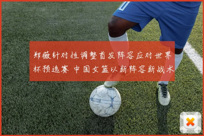 郑薇针对性调整首发阵容应对世界杯预选赛 中国女篮以新阵容新战术全力迎接挑战