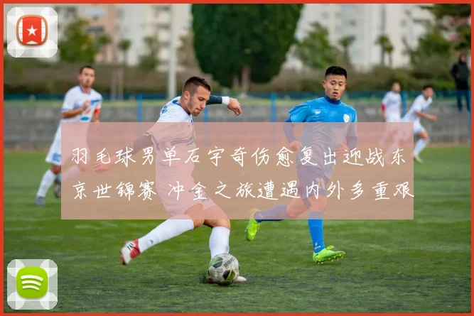 羽毛球男单石宇奇伤愈复出迎战东京世锦赛 冲金之旅遭遇内外多重艰难挑战