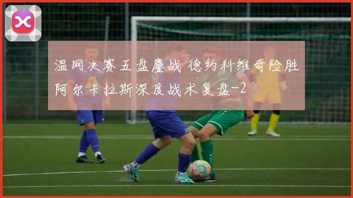 温网决赛五盘鏖战 德约科维奇险胜阿尔卡拉斯深度战术复盘