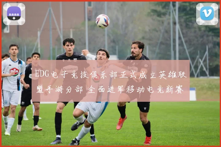 EDG电子竞技俱乐部正式成立英雄联盟手游分部 全面进军移动电竞新赛道
