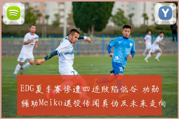 EDG夏季赛惨遭四连败陷低谷 功勋辅助Meiko退役传闻真伪及未来走向全解析