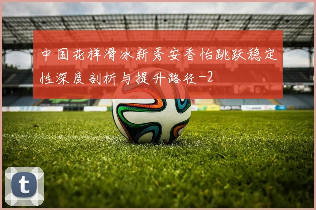 中国花样滑冰新秀安香怡跳跃稳定性深度剖析与提升路径
