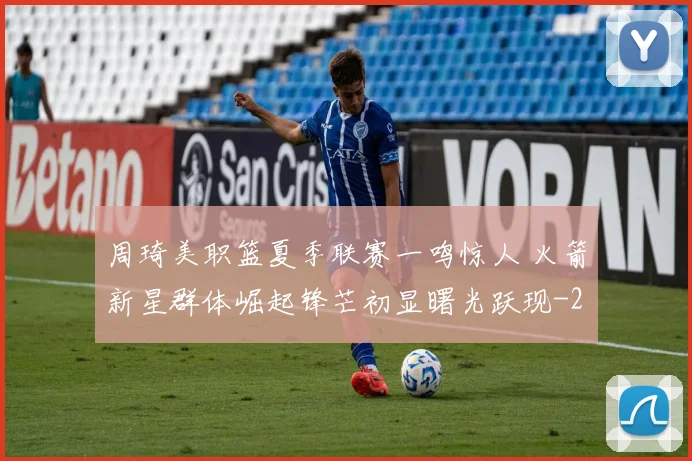 周琦美职篮夏季联赛一鸣惊人 火箭新星群体崛起锋芒初显曙光跃现