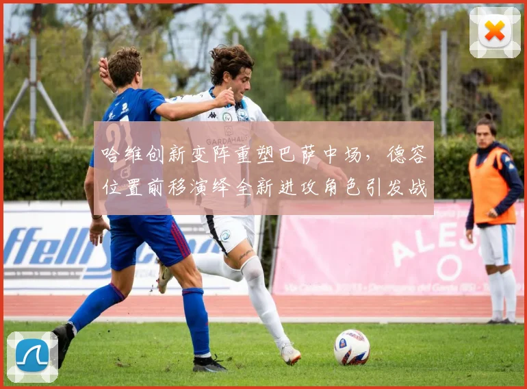 哈维创新变阵重塑巴萨中场,德容位置前移演绎全新进攻角色引发战术热潮