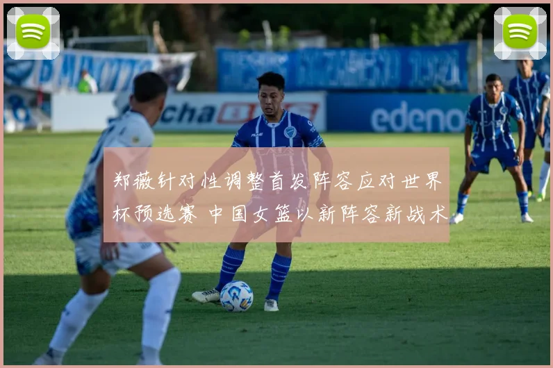 郑薇针对性调整首发阵容应对世界杯预选赛 中国女篮以新阵容新战术全力迎接挑战