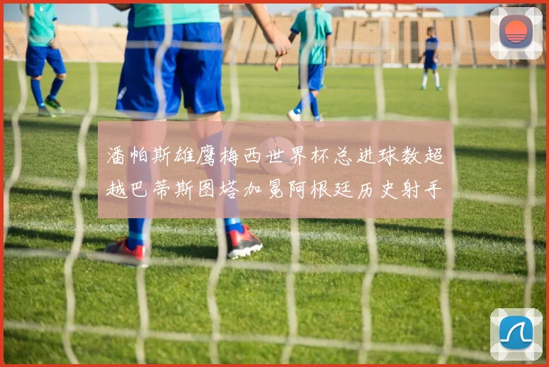 潘帕斯雄鹰梅西世界杯总进球数超越巴蒂斯图塔加冕阿根廷历史射手王