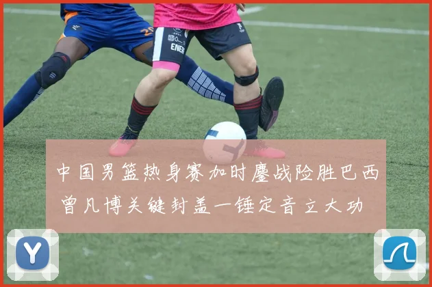 中国男篮热身赛加时鏖战险胜巴西 曾凡博关键封盖一锤定音立大功