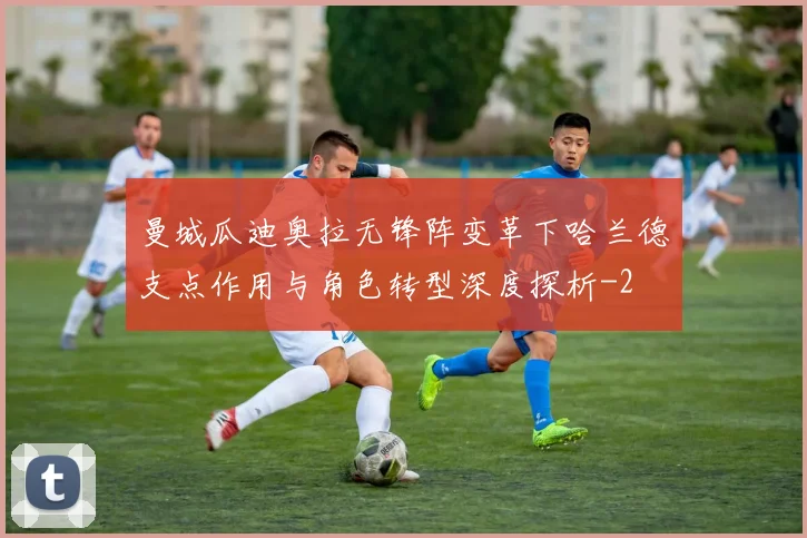 曼城瓜迪奥拉无锋阵变革下哈兰德支点作用与角色转型深度探析