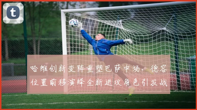 哈维创新变阵重塑巴萨中场，德容位置前移演绎全新进攻角色引发战术热潮