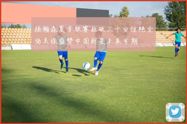 杨瀚森夏季联赛狂砍三十分惊艳全场美媒盛赞中国新星未来可期