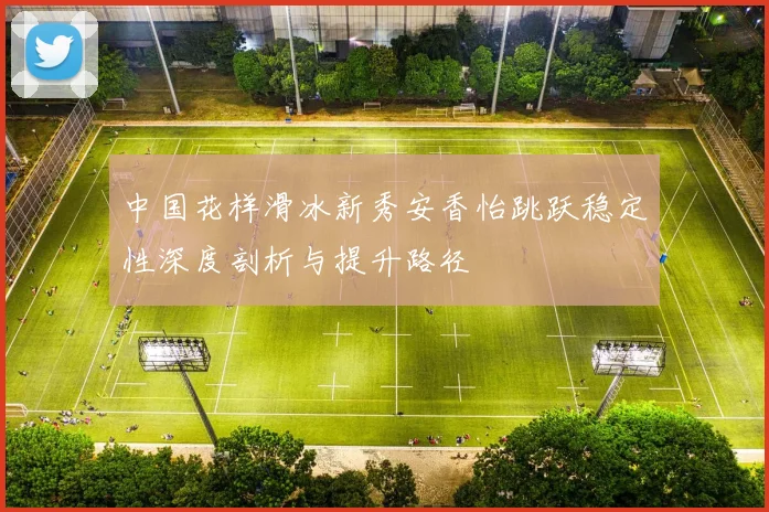 中国花样滑冰新秀安香怡跳跃稳定性深度剖析与提升路径