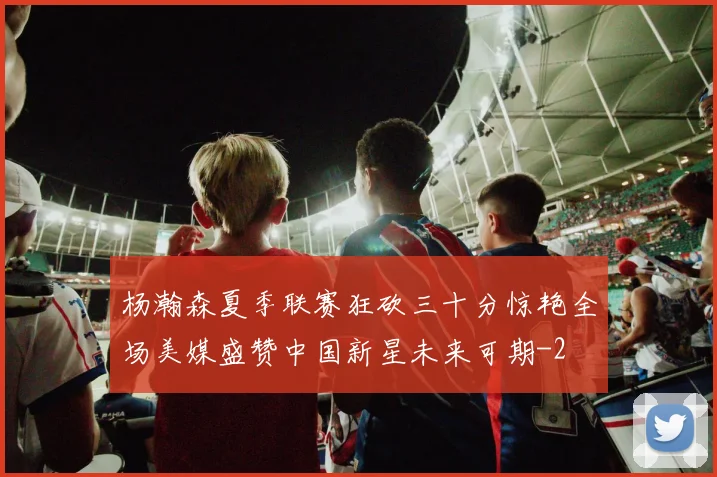 杨瀚森夏季联赛狂砍三十分惊艳全场美媒盛赞中国新星未来可期