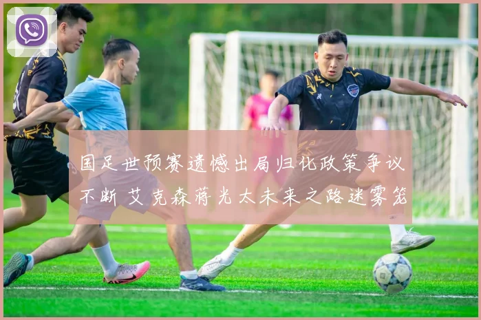 国足世预赛遗憾出局归化政策争议不断 艾克森蒋光太未来之路迷雾笼罩