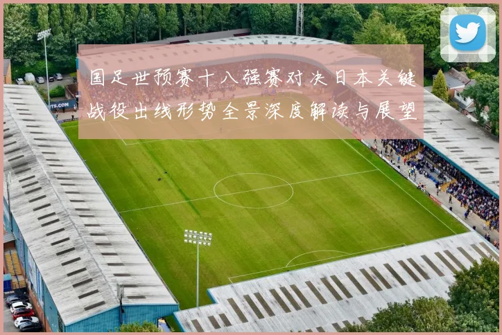 国足世预赛十八强赛对决日本关键战役出线形势全景深度解读与展望