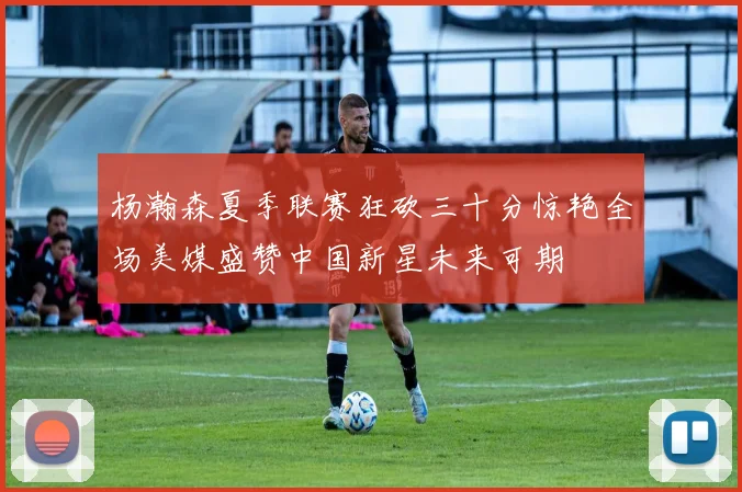 杨瀚森夏季联赛狂砍三十分惊艳全场美媒盛赞中国新星未来可期