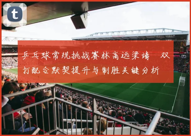 乒乓球常规挑战赛林高远梁靖崑双打配合默契提升与制胜关键分析