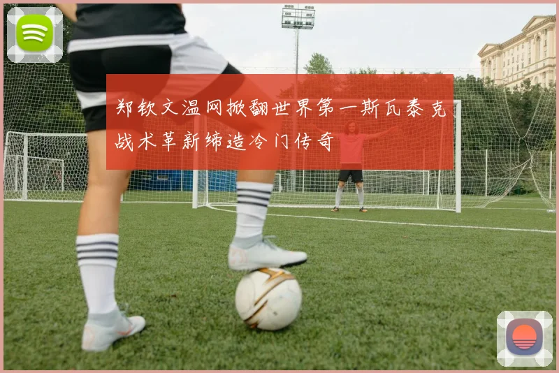 郑钦文温网掀翻世界第一斯瓦泰克战术革新缔造冷门传奇