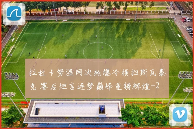 拉杜卡努温网次轮爆冷横扫斯瓦泰克 赛后坦言逐梦巅峰重铸辉煌