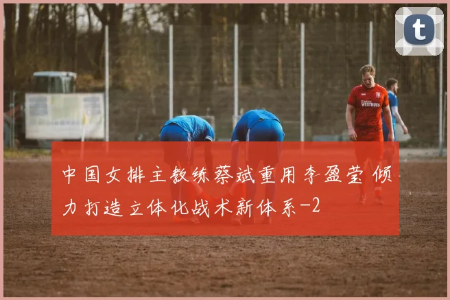 中国女排主教练蔡斌重用李盈莹 倾力打造立体化战术新体系