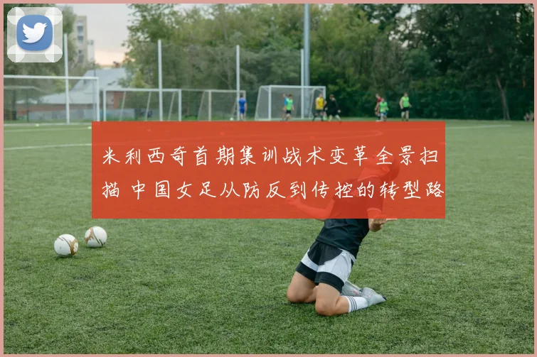 米利西奇首期集训战术变革全景扫描 中国女足从防反到传控的转型路径观察