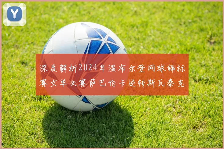 深度解析2024年温布尔登网球锦标赛女单决赛萨巴伦卡逆转斯瓦泰克关键分战术