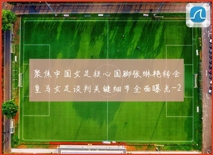 聚焦中国女足核心国脚张琳艳转会皇马女足谈判关键细节全面曝光