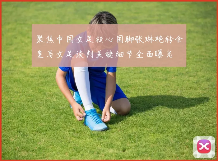 聚焦中国女足核心国脚张琳艳转会皇马女足谈判关键细节全面曝光