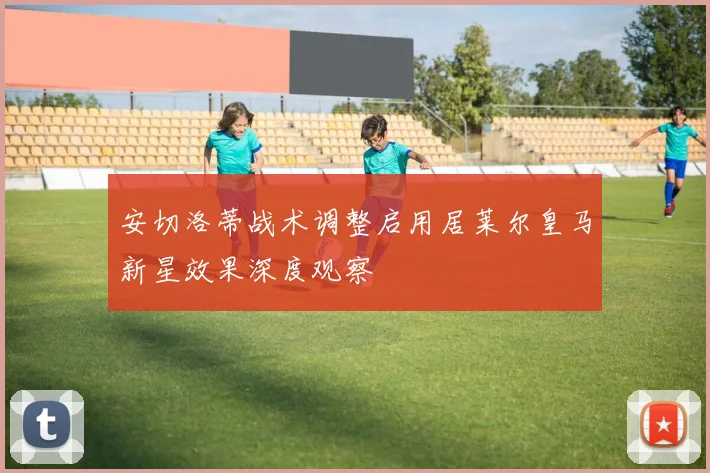 安切洛蒂战术调整启用居莱尔皇马新星效果深度观察